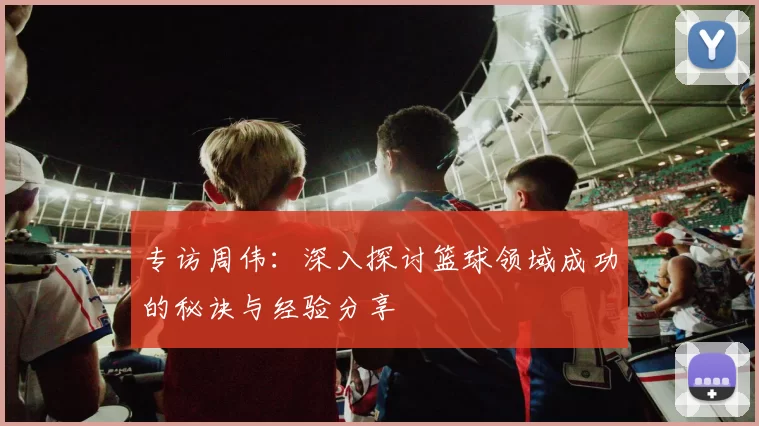 专访周伟：深入探讨篮球领域成功的秘诀与经验分享