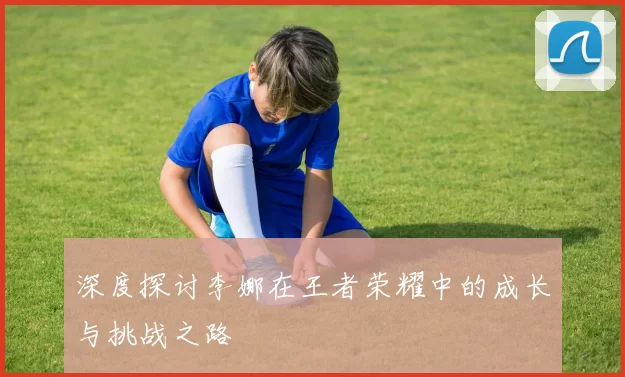 深度探讨李娜在王者荣耀中的成长与挑战之路