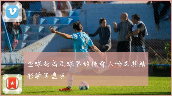 全球花式足球界的传奇人物及其精彩瞬间盘点