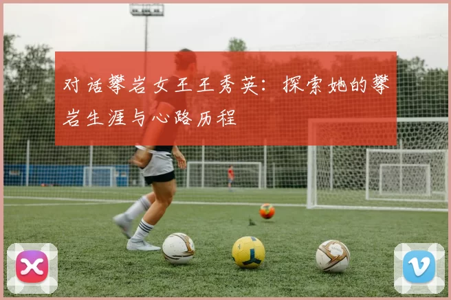 对话攀岩女王王秀英：探索她的攀岩生涯与心路历程