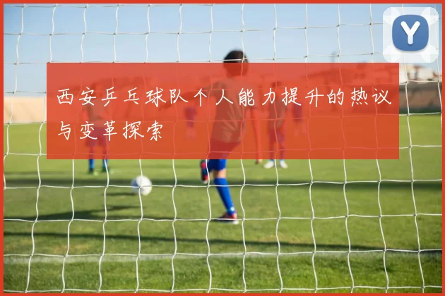 西安乒乓球队个人能力提升的热议与变革探索