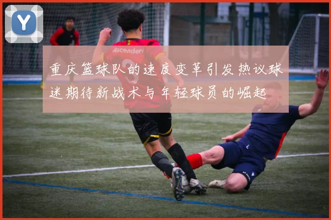 重庆篮球队的速度变革引发热议球迷期待新战术与年轻球员的崛起