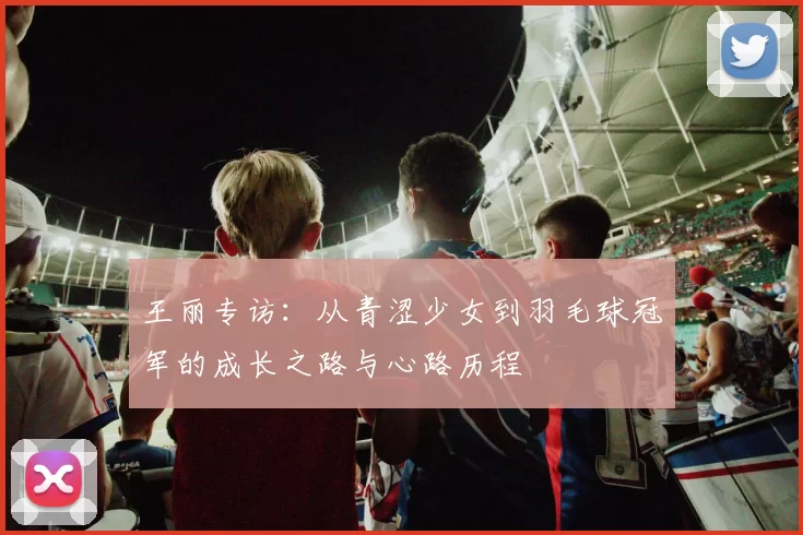 王丽专访：从青涩少女到羽毛球冠军的成长之路与心路历程