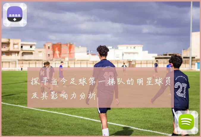探寻当今足球第一梯队的明星球员及其影响力分析
