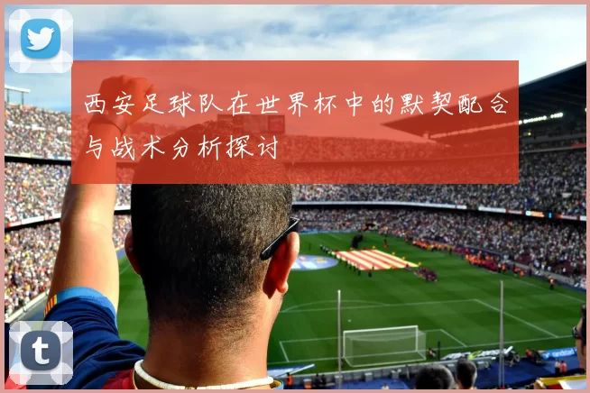 西安足球队在世界杯中的默契配合与战术分析探讨