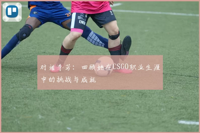 对话李芳：回顾她在CSGO职业生涯中的挑战与成就