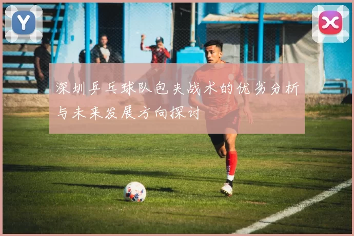 深圳乒乓球队包夹战术的优劣分析与未来发展方向探讨