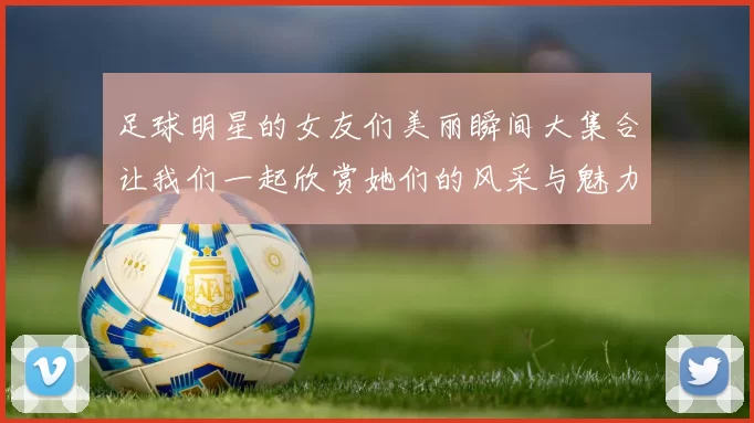 足球明星的女友们美丽瞬间大集合让我们一起欣赏她们的风采与魅力