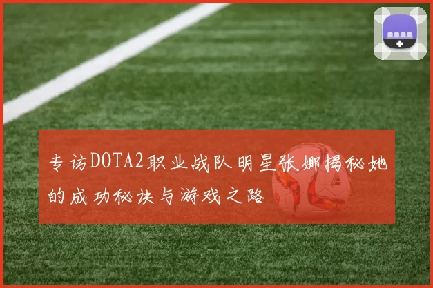 专访DOTA2职业战队明星张娜揭秘她的成功秘诀与游戏之路
