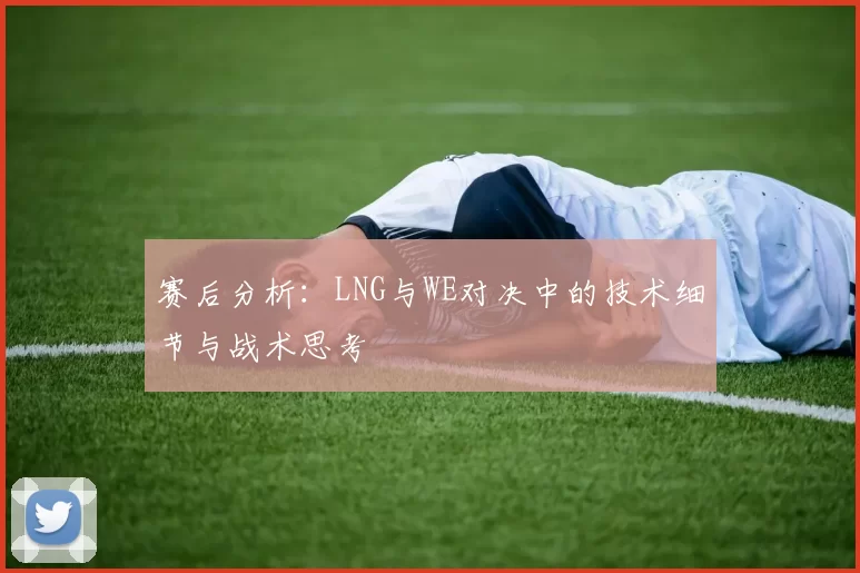 赛后分析：LNG与WE对决中的技术细节与战术思考