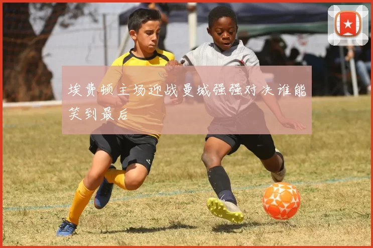 埃费顿主场迎战曼城强强对决谁能笑到最后
