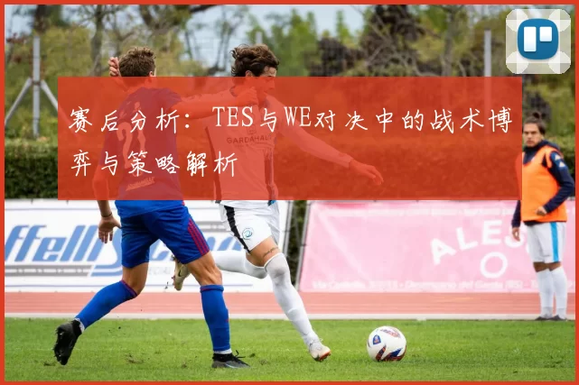 赛后分析：TES与WE对决中的战术博弈与策略解析