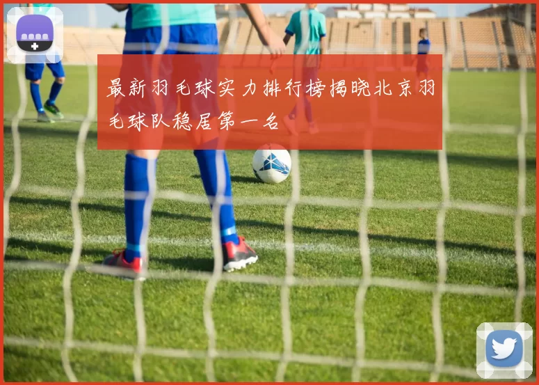 最新羽毛球实力排行榜揭晓北京羽毛球队稳居第一名