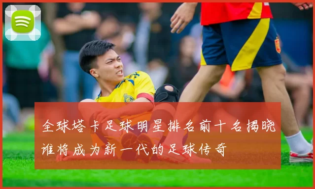 全球塔卡足球明星排名前十名揭晓谁将成为新一代的足球传奇