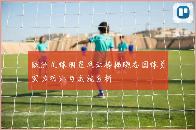 欧洲足球明星风云榜揭晓各国球员实力对比与成就分析