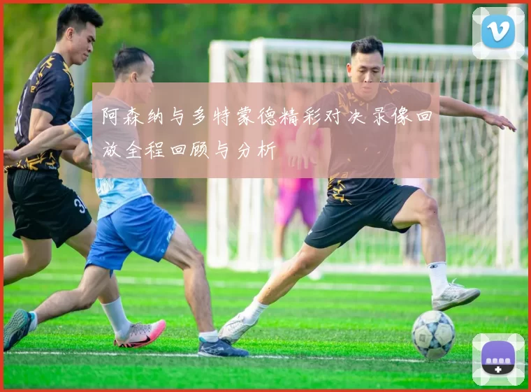 阿森纳与多特蒙德精彩对决录像回放全程回顾与分析