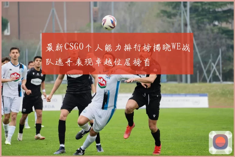 最新CSGO个人能力排行榜揭晓WE战队选手表现卓越位居榜首