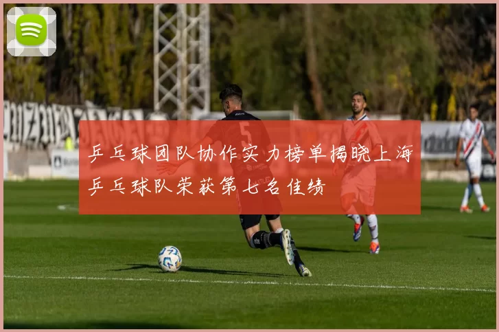 乒乓球团队协作实力榜单揭晓上海乒乓球队荣获第七名佳绩