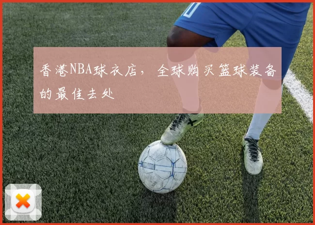 香港NBA球衣店，全球购买篮球装备的最佳去处