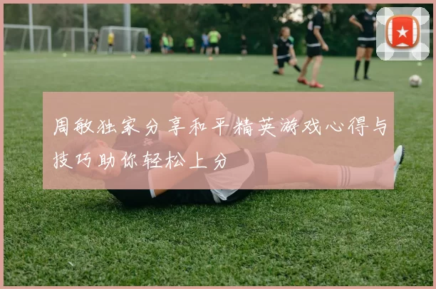 周敏独家分享和平精英游戏心得与技巧助你轻松上分