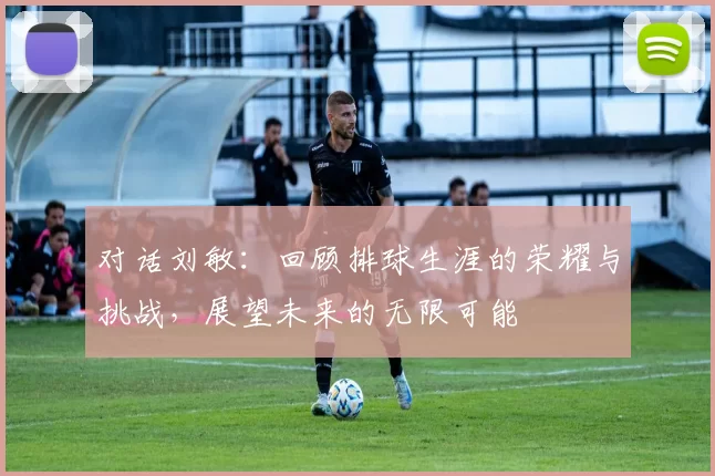 对话刘敏：回顾排球生涯的荣耀与挑战，展望未来的无限可能