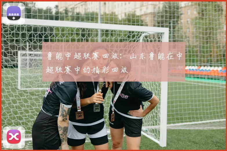 鲁能中超联赛回放：山东鲁能在中超联赛中的精彩回放