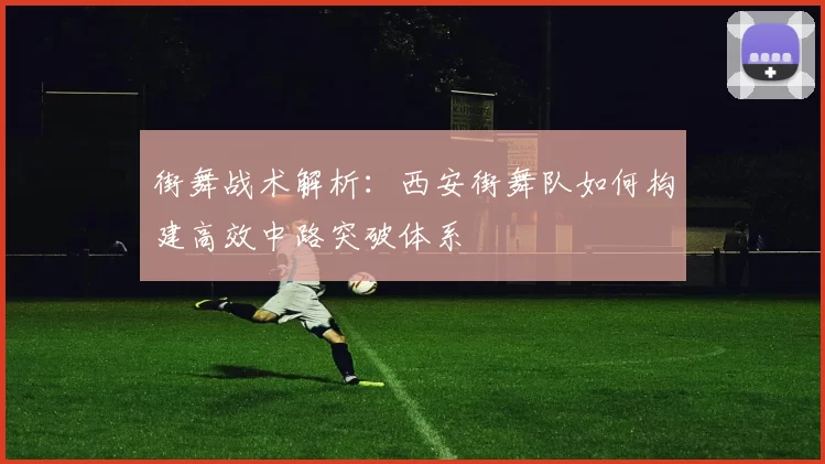 街舞战术解析：西安街舞队如何构建高效中路突破体系