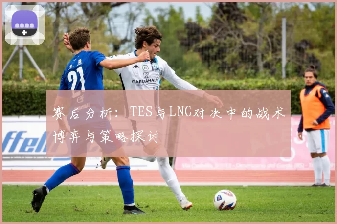 赛后分析：TES与LNG对决中的战术博弈与策略探讨