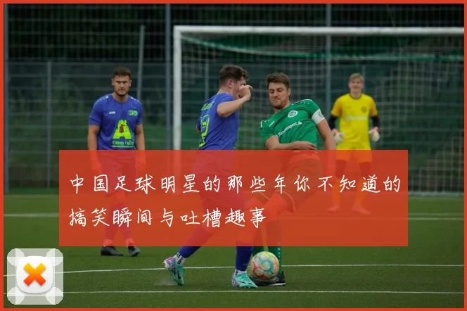 中国足球明星的那些年你不知道的搞笑瞬间与吐槽趣事