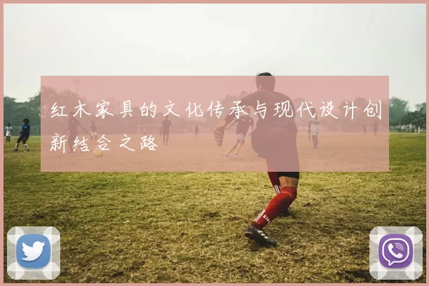 红木家具的文化传承与现代设计创新结合之路
