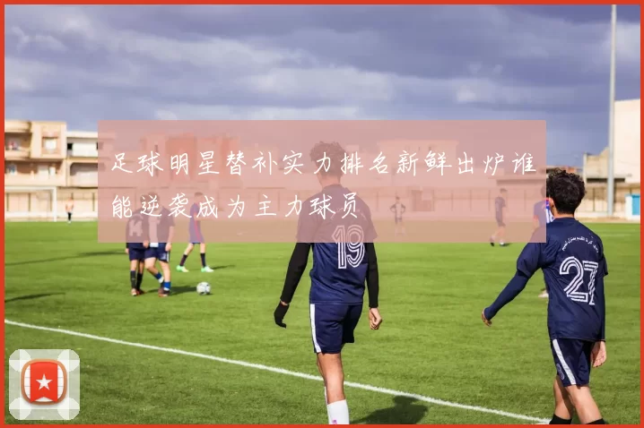 足球明星替补实力排名新鲜出炉谁能逆袭成为主力球员
