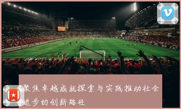聚焦卓越成就探索与实践推动社会进步的创新路径