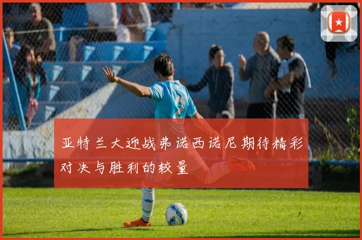 亚特兰大迎战弗诺西诺尼期待精彩对决与胜利的较量