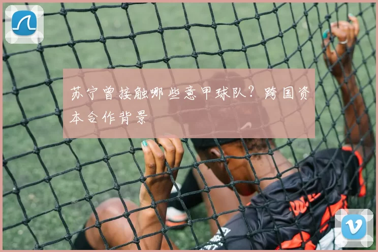 苏宁曾接触哪些意甲球队？跨国资本合作背景