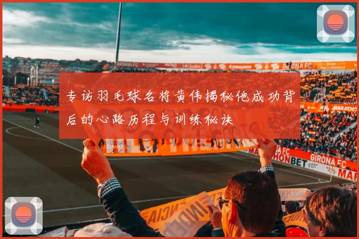 专访羽毛球名将黄伟揭秘他成功背后的心路历程与训练秘诀
