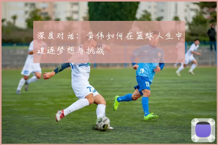 深度对话：黄伟如何在篮球人生中追逐梦想与挑战