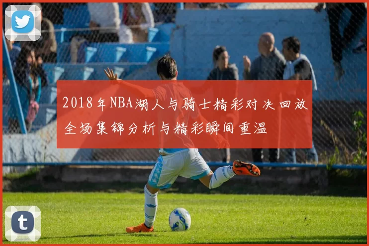 2018年NBA湖人与骑士精彩对决回放全场集锦分析与精彩瞬间重温