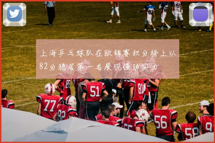上海乒乓球队在欧锦赛积分榜上以82分稳居第一名展现强劲实力