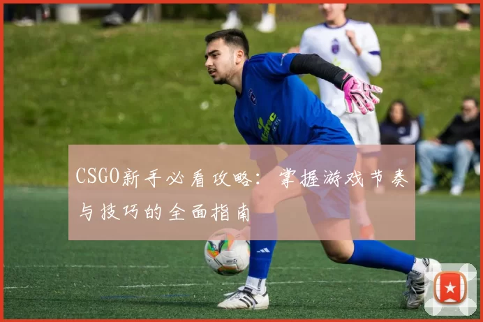 CSGO新手必看攻略：掌握游戏节奏与技巧的全面指南