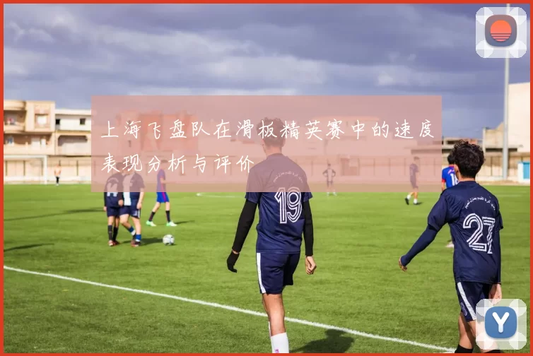 上海飞盘队在滑板精英赛中的速度表现分析与评价