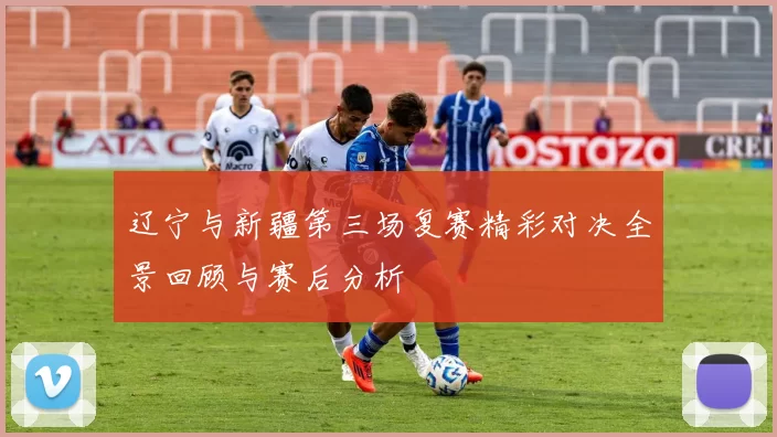 辽宁与新疆第三场复赛精彩对决全景回顾与赛后分析