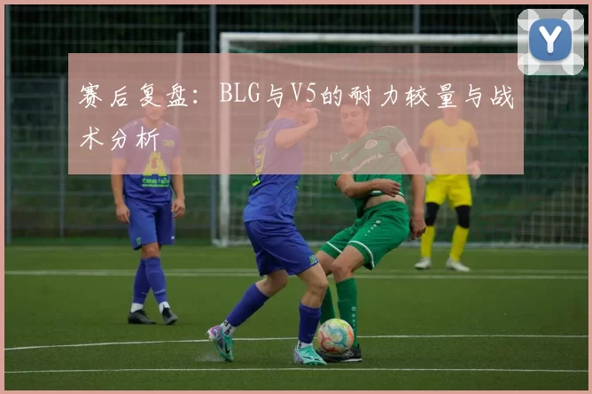 赛后复盘：BLG与V5的耐力较量与战术分析