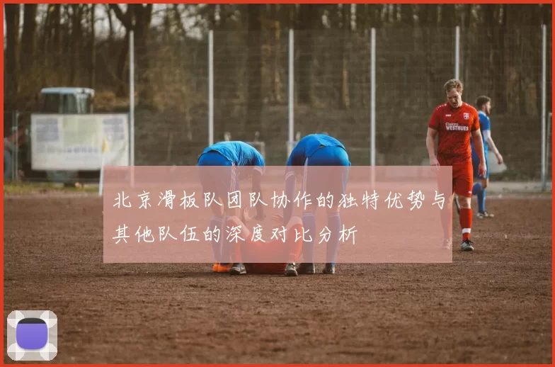 北京滑板队团队协作的独特优势与其他队伍的深度对比分析