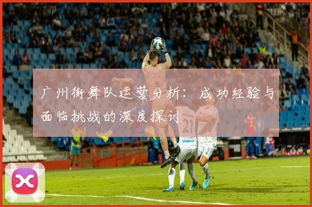 广州街舞队运营分析：成功经验与面临挑战的深度探讨