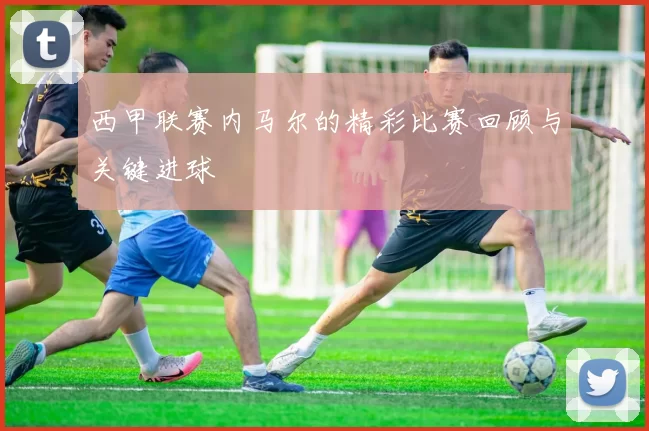 西甲联赛内马尔的精彩比赛回顾与关键进球