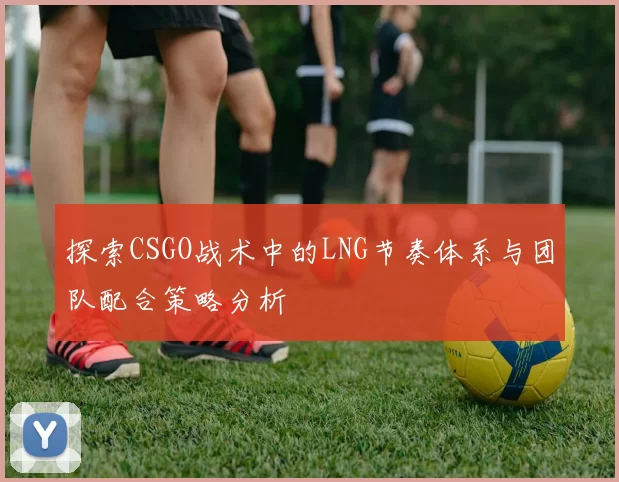 探索CSGO战术中的LNG节奏体系与团队配合策略分析