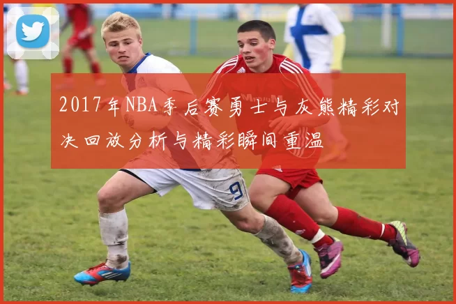 2017年NBA季后赛勇士与灰熊精彩对决回放分析与精彩瞬间重温