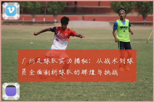 广州足球队实力揭秘：从战术到球员全面剖析球队的辉煌与挑战