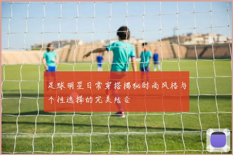 足球明星日常穿搭揭秘时尚风格与个性选择的完美结合