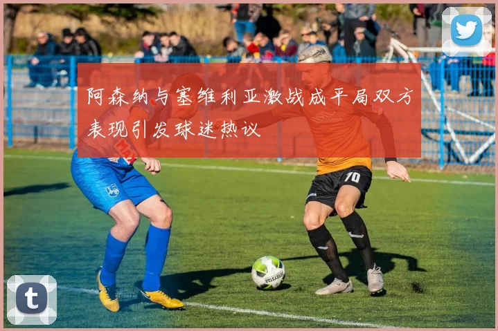 阿森纳与塞维利亚激战成平局双方表现引发球迷热议